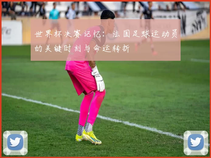 世界杯决赛记忆：法国足球运动员的关键时刻与命运转折