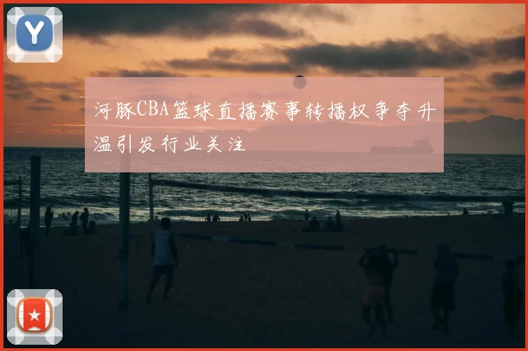 河豚CBA篮球直播赛事转播权争夺升温引发行业关注