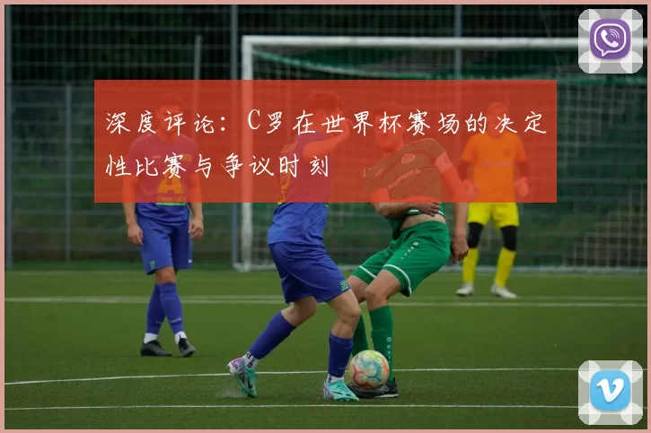 深度评论:C罗在世界杯赛场的决定性比赛与争议时刻