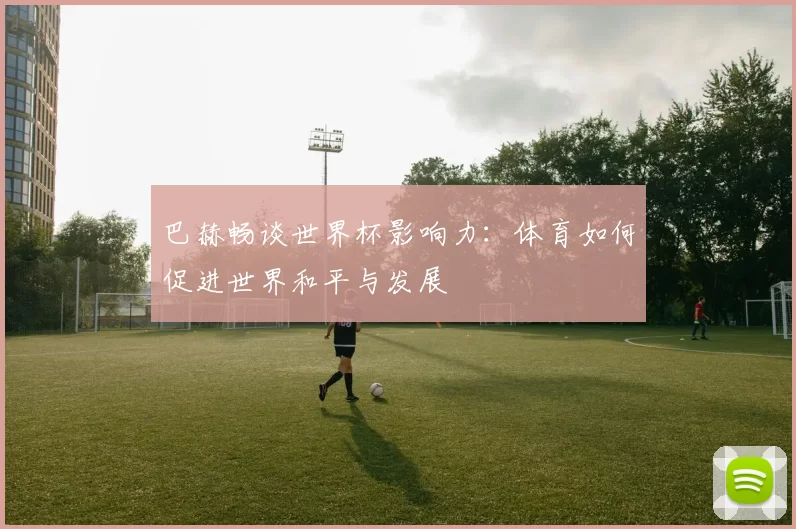 巴赫畅谈世界杯影响力：体育如何促进世界和平与发展