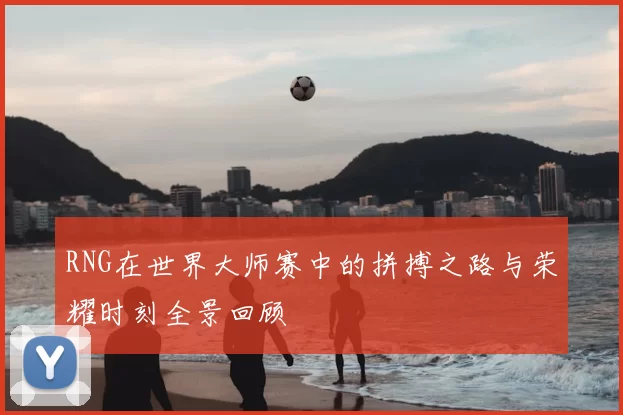 RNG在世界大师赛中的拼搏之路与荣耀时刻全景回顾