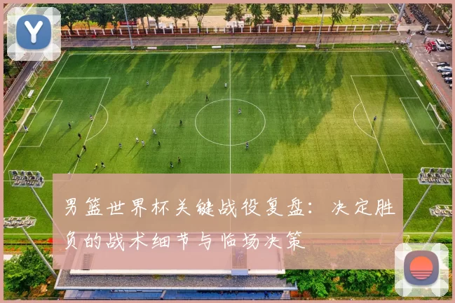 男篮世界杯关键战役复盘：决定胜负的战术细节与临场决策
