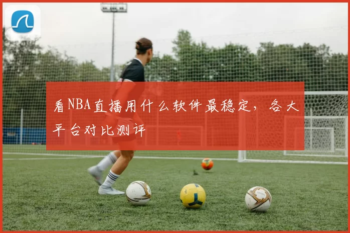 看NBA直播用什么软件最稳定,各大平台对比测评