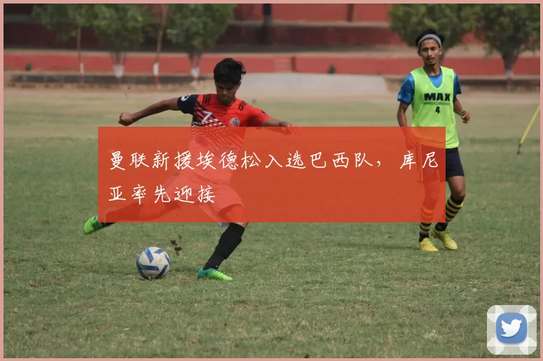 曼联新援埃德松入选巴西队,库尼亚率先迎接