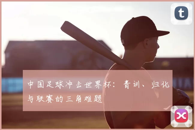 中国足球冲击世界杯:青训、归化与联赛的三角难题