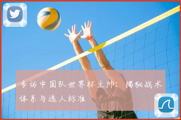 专访中国队世界杯主帅:揭秘战术体系与选人标准