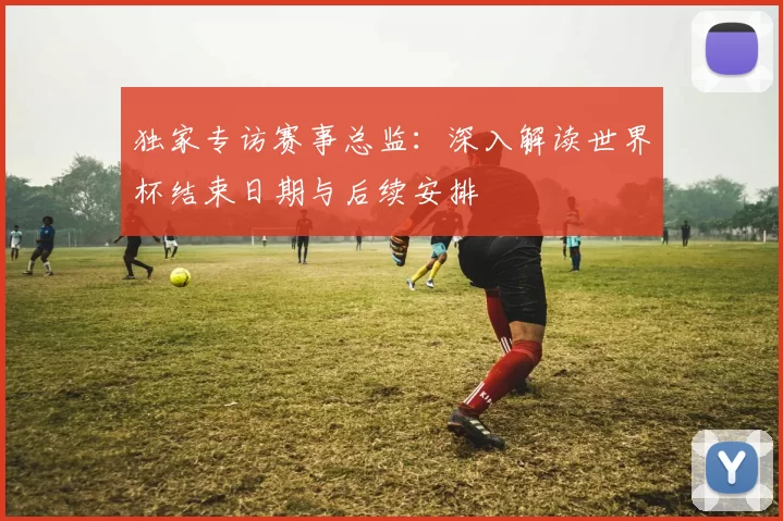 独家专访赛事总监:深入解读世界杯结束日期与后续安排
