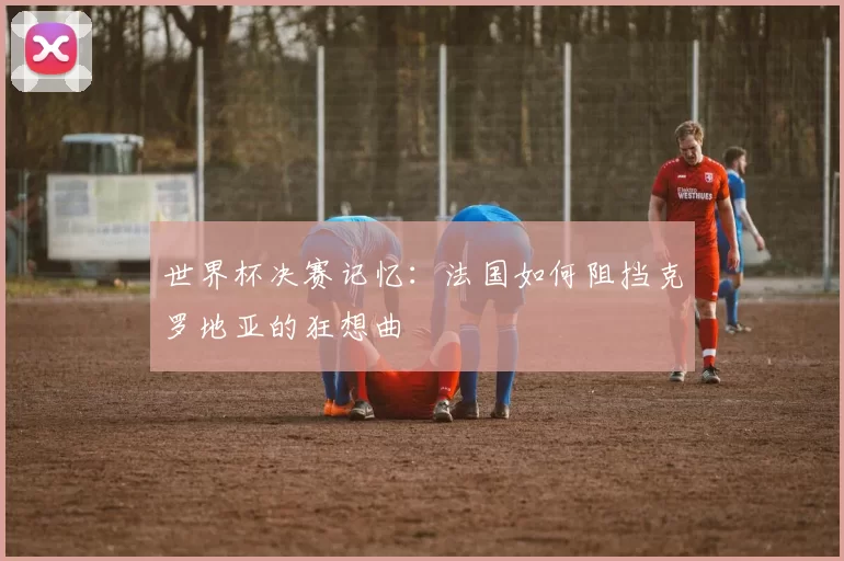 世界杯决赛记忆：法国如何阻挡克罗地亚的狂想曲