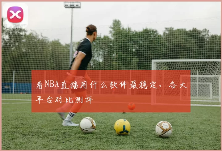 看NBA直播用什么软件最稳定,各大平台对比测评