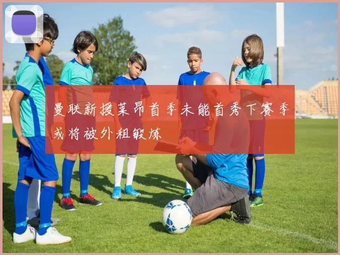 曼联新援莱昂首季未能首秀下赛季或将被外租锻炼