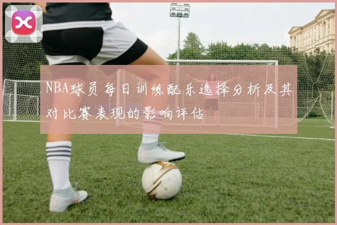NBA球员每日训练配乐选择分析及其对比赛表现的影响评估