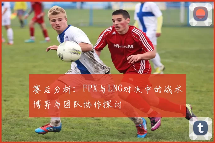 赛后分析：FPX与LNG对决中的战术博弈与团队协作探讨
