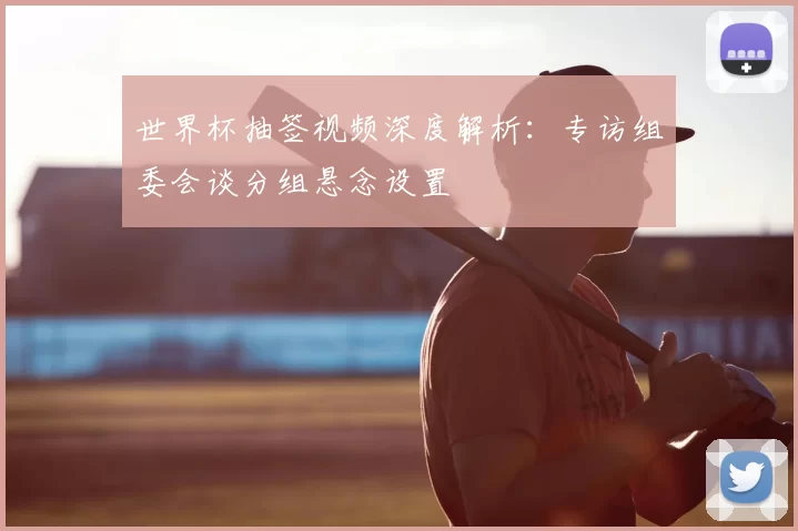 世界杯抽签视频深度解析:专访组委会谈分组悬念设置
