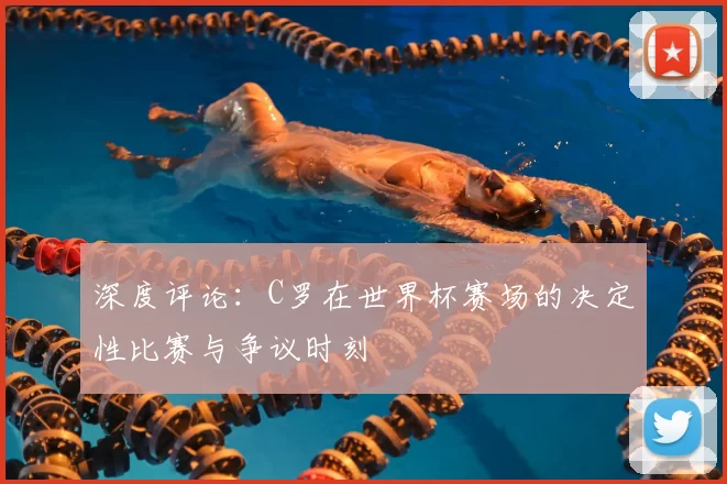 深度评论：C罗在世界杯赛场的决定性比赛与争议时刻