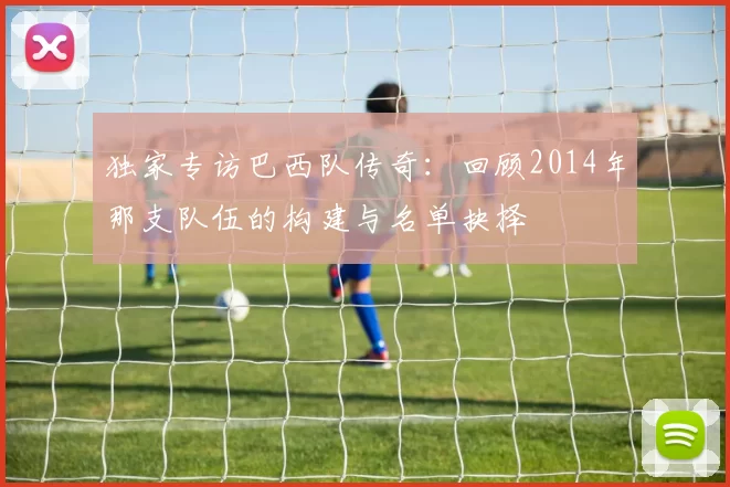 独家专访巴西队传奇:回顾2014年那支队伍的构建与名单抉择