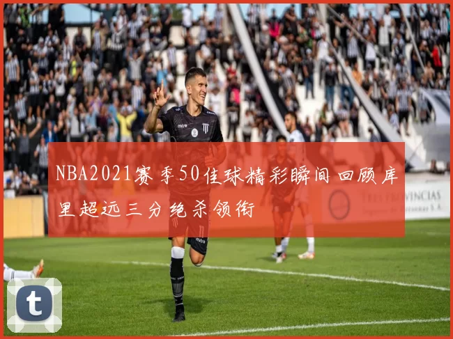 NBA2021赛季50佳球精彩瞬间回顾库里超远三分绝杀领衔