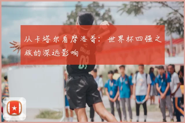 从卡塔尔看摩洛哥:世界杯四强之旅的深远影响