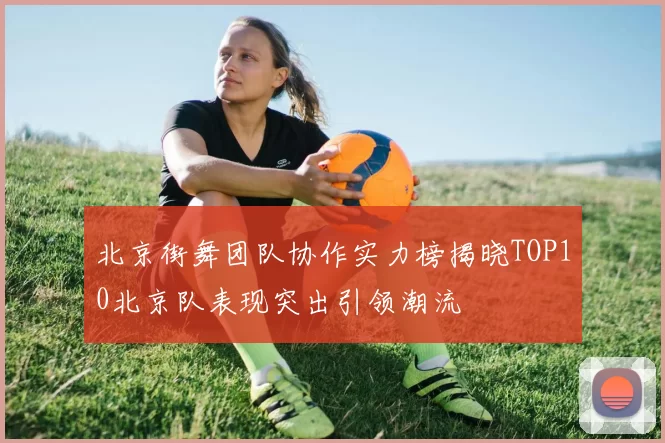 北京街舞团队协作实力榜揭晓TOP10北京队表现突出引领潮流