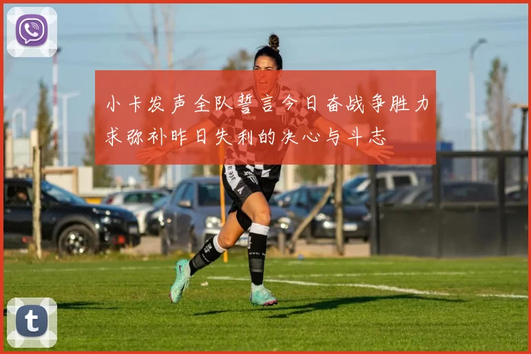 小卡发声全队誓言今日奋战争胜力求弥补昨日失利的决心与斗志