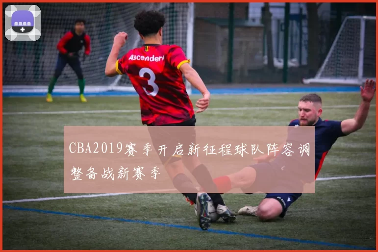 CBA2019赛季开启新征程球队阵容调整备战新赛季