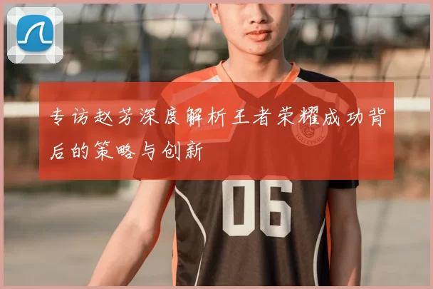 专访赵芳深度解析王者荣耀成功背后的策略与创新