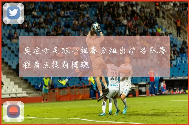 奥运会足球小组赛分组出炉 各队赛程看点提前揭晓