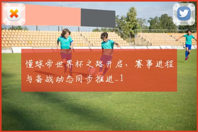 懂球帝世界杯之路开启,赛事进程与备战动态同步推进_1