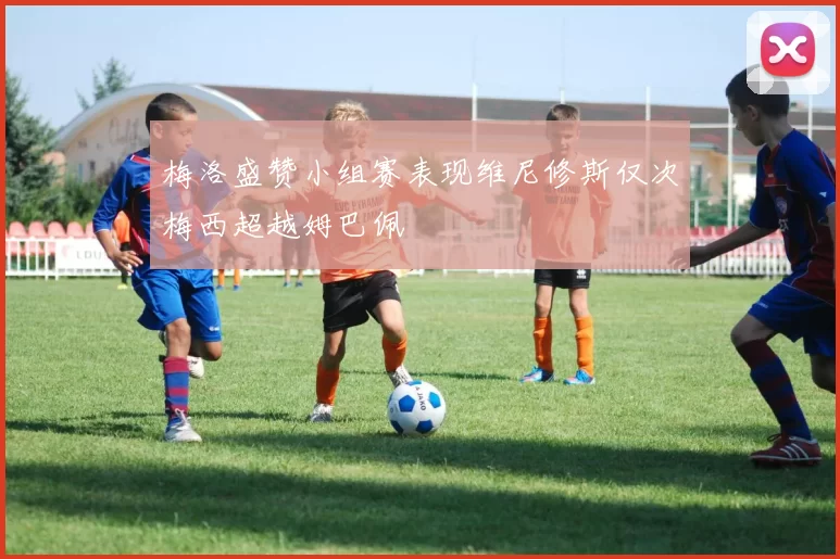 梅洛盛赞小组赛表现维尼修斯仅次梅西超越姆巴佩