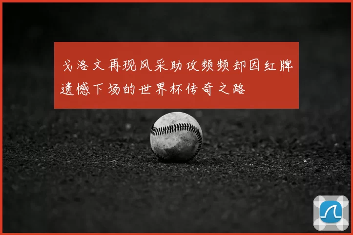 戈洛文再现风采助攻频频却因红牌遗憾下场的世界杯传奇之路