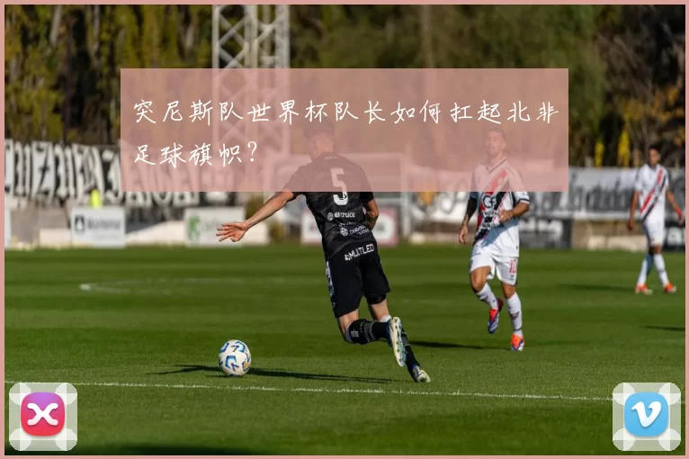 突尼斯队世界杯队长如何扛起北非足球旗帜？