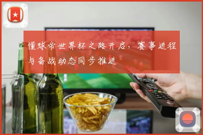 懂球帝世界杯之路开启,赛事进程与备战动态同步推进