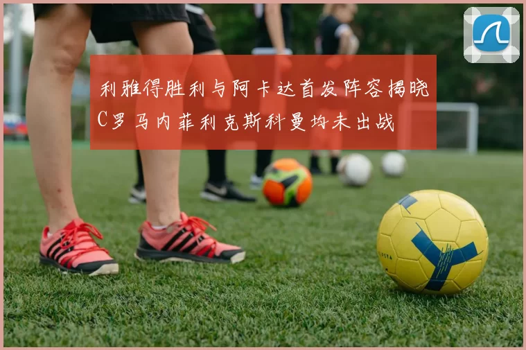 利雅得胜利与阿卡达首发阵容揭晓C罗马内菲利克斯科曼均未出战