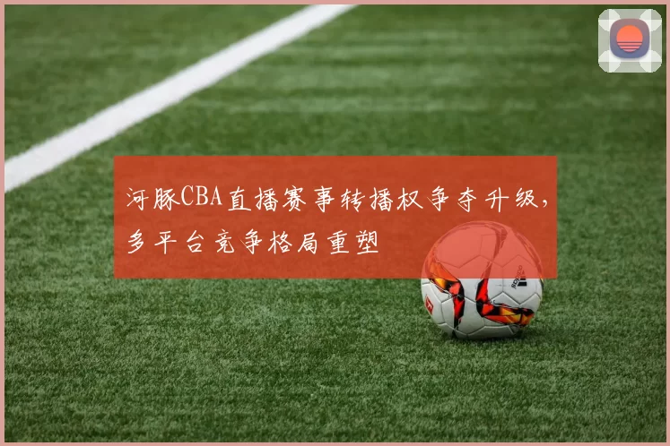 河豚CBA直播赛事转播权争夺升级，多平台竞争格局重塑