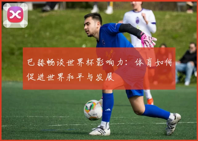 巴赫畅谈世界杯影响力：体育如何促进世界和平与发展