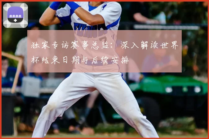 独家专访赛事总监：深入解读世界杯结束日期与后续安排