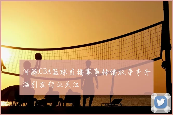 河豚CBA篮球直播赛事转播权争夺升温引发行业关注