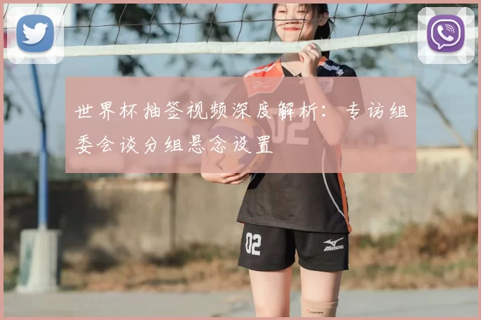 世界杯抽签视频深度解析:专访组委会谈分组悬念设置