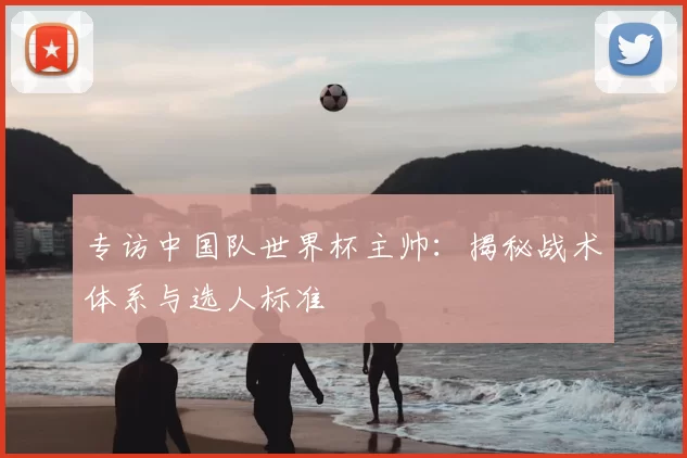 专访中国队世界杯主帅：揭秘战术体系与选人标准