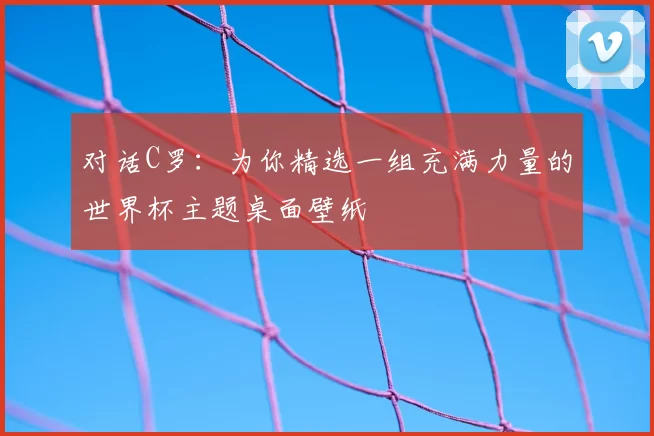 对话C罗:为你精选一组充满力量的世界杯主题桌面壁纸
