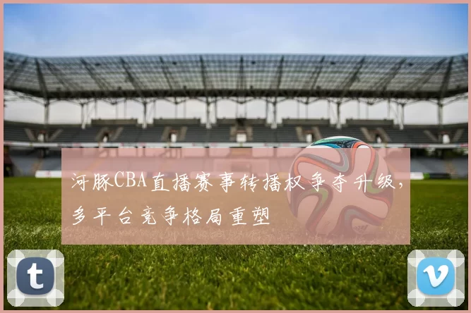 河豚CBA直播赛事转播权争夺升级,多平台竞争格局重塑